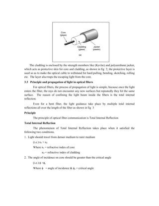 Fig. 2 Structure of an optical fiber
The cladding is enclosed by the strength members like (Kevlar) and polyurethane jacket,
which acts as protective skin for core and cladding, as shown in fig 2, the protective layer is
used so as to make the optical cable to withstand for hard pulling, bending, sketching, rolling
etc. The layer also traps the escaping light from the core.
3.3 Principle and propagation of light in optical fibers
For optical fibers, the process of propagation of light is simple, because once the light
enters the fiber, the rays do not encounter any new surfaces but repeatedly they hit the same
surface. The reason of confining the light beam inside the fibers is the total internal
reflection.
Even for a bent fiber, the light guidance take place by multiple total internal
reflections all over the length of the fiber as shown in fig 3
Principle
The principle of optical fiber communication is Total Internal Reflection
Total Internal Reflection
The phenomenon of Total Internal Reflection takes place when it satisfied the
following two conditions.
1. Light should travel from denser medium to rarer medium
(i.e.) n1 > n2
Where n1 = refractive index of core
n2 = refractive index of cladding
2. The angle of incidence on core should be greater than the critical angle
(i.e.)  >c
Where  = angle of incidence & c = critical angle
 