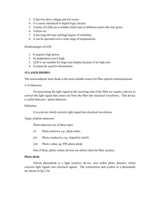 3. It has low drive voltage and low noise.
4. It is easily interfaced to digital logic circuits.
5. Variety of LEDs are available which emit in different colors like red, green,
6. Yellow etc.
7. It has long life time and high degree of reliability.
8. It can be operated over a wide range of temperatures.
Disadvantages of LED
1. It requires high power.
2. Its preparation cost is high.
3. LED is not suitable for large area display because of its high cost.
4. It cannot be used for illumination
15 LASER DIODES
The semiconductor laser diode is the most suitable source for fiber optical communications.
3.16 Detectors
For processing the light signal at the receiving end of the fiber we require a device to
convert the light signal that comes out from the fiber into electrical waveforms. That device
is called detectors / photo-detectors.
Definition
It is a device which converts light signal into electrical waveforms.
Types of photo-detectors
Photo-detectors are of three types
(i) Photo emissive e.g.: photo tubes
(ii) Photo conductive e.g.: doped Ge and Si
(iii) Photo voltaic eg: PIN photo diode
Out of these, photo voltaic devices are almost ideal for fiber systems.
Photo diode
Silicon photodiode is a light sensitive device, also called photo detector, which
converts light signals into electrical signals. The construction and symbol of a photodiode
are shown in fig 3.26.
 