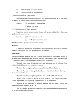 (i) Intrinsic sensors (or) Active sensors
(ii) Extrinsic sensors (or) passive sensors
(i) Intrinsic sensors (or) Active sensors
In intrinsic sensors the physical parameter to be sensed directly acts on the fiber itself
to produce the changes in the transmission characteristics.
Examples : (i) Temperature / Pressure sensor
(ii) Liquid level sensor
(ii) Extrinsic sensors (or) Passive sensors
In extrinsic sensors, separate sensing element will be used and the fiber will act as a
guiding media to the sensors.
Examples (i) Displacement sensor and
(ii) Laser Doppler velocimeter sensor
3.18 Temperature / Pressure sensor (Intrinsic sensor)
Principle:
It is based on the principle of Interference between the beams emerging out from the
reference fiber and the fiber kept in the measuring environment.
Description:
It consists of a Laser source to emit light. A beam splitter, made of glass plate is inclined to
an angle of 450
inclination divides the beam emerging from the laser source into two beams
(i) Main beam and (ii) Split beam, exactly at right angles to each other.
The main beam passes through the lens L and is focused onto the reference fiber
which is isolated from the environment to be sensed.
The beam after passing through the reference fiber then falls on the lens L2.
The spitted beam passes through the lens L3 and is focused onto the test fiber kept in
the environment to be sensed.
The split beam after passing through the test fiber is made to fall on the lens L2.
The two beams after passing through the fibers, produces a path difference due to the
change in parameters such as pressure, temperature etc., in the environment.
Therefore a path difference is produced between the two beams, causing the
interference pattern as shown in fig. 3.28
Thus the change is pressure (or) temperature can be accurately measured with the help
of the interference pattern obtained.
 