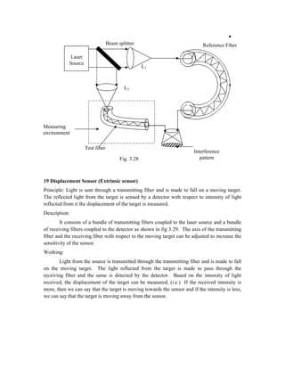19 Displacement Sensor (Extrinsic sensor)
Principle: Light is sent through a transmitting fiber and is made to fall on a moving target.
The reflected light from the target is sensed by a detector with respect to intensity of light
reflected from it the displacement of the target is measured.
Description:
It consists of a bundle of transmitting fibers coupled to the laser source and a bundle
of receiving fibers coupled to the detector as shown in fig 3.29. The axis of the transmitting
fiber and the receiving fiber with respect to the moving target can be adjusted to increase the
sensitivity of the sensor.
Working:
Light from the source is transmitted through the transmitting fiber and is made to fall
on the moving target. The light reflected from the target is made to pass through the
receiving fiber and the same is detected by the detector. Based on the intensity of light
received, the displacement of the target can be measured, (i.e.) If the received intensity is
more, then we can say that the target is moving towards the sensor and if the intensity is less,
we can say that the target is moving away from the sensor.
Laser
Source
Reference Fiber
Beam splitter
Interference
pattern
Measuring
environment
Test fiber
L1
L3
Fig. 3.28
 