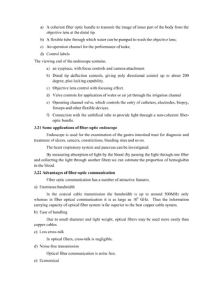 a) A coherent fiber optic bundle to transmit the image of inner part of the body from the
objective lens at the distal tip.
b) A flexible tube through which water can be pumped to wash the objective lens;
c) An operation channel for the performance of tasks;
d) Control labels
The viewing end of the endoscope contains.
a) an eyepiece, with focus controls and camera attachment
b) Distal tip deflection controls, giving poly directional control up to about 200
degree, plus locking capability.
c) Objective lens control with focusing effect.
d) Valve controls for application of water or air jet through the irrigation channel
e) Operating channel valve, which controls the entry of catheters, electrodes, biopsy,
forceps and other flexible devices.
f) Connection with the umbilical tube to provide light through a non-coherent fiber-
optic bundle.
3.21 Some applications of fiber-optic endoscope
Endoscope is used for the examination of the gastro intestinal tract for diagnosis and
treatment of ulcers, cancers, constrictions, bleeding sites and so on.
The heart respiratory system and pancreas can be investigated.
By measuring absorption of light by the blood (by passing the light through one fiber
and collecting the light through another fiber) we can estimate the proportion of hemoglobin
in the blood.
3.22 Advantages of fiber-optic communication
Fiber optic communication has a number of attractive features.
a) Enormous bandwidth
In the coaxial cable transmission the bandwidth is up to around 500MHz only
whereas in fiber optical communication it is as large as 105
GHz. Thus the information
carrying capacity of optical fiber system is far superior to the best copper cable system.
b) Ease of handling
Due to small diameter and light weight, optical fibers may be used more easily than
copper cables.
c) Less cross-talk
In optical fibers, cross-talk is negligible.
d) Noise-free transmission
Optical fiber communication is noise free.
e) Economical
 