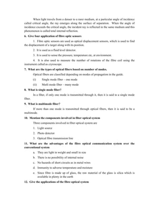 When light travels from a denser to a rarer medium, at a particular angle of incidence
called critical angle, the ray emerges along the surface of separation. When the angle of
incidence exceeds the critical angle, the incident ray is reflected in the same medium and this
phenomenon is called total internal reflection.
6. Give four application of fibre optic sensors
1. Fibre optic sensors are used as optical displacement sensors, which is used to find
the displacement of a target along with its position.
2. It is used as a fluid level detector.
3. It is used to sense the pressure, temperature etc, at environment.
4. It is also used to measure the number of rotations of the fibre coil using the
instrument called as cryroscope.
7. What are the types of optical fibers based on number of modes.
Optical fibers are classified depending on modes of propagation in the guide.
(i) Single mode fiber – one mode
(ii) Mutli mode fiber – many mode
8. What is single mode fiber?
In a fiber, if only one mode is transmitted through it, then it is said to a single mode
fiber.
9. What is multimode fiber?
If more than one mode is transmitted through optical fibers, then it is said to be a
multimode.
10. Mention the components involved in fiber optical system
Three components involved in fiber optical system are
1. Light source
2. Photo detector
3. Optical fibre transmission line
11. What are the advantages of the fibre optical communication system over the
conventional system
a. They are light in weight and small in size
b. There is no possibility of internal noise
c. No hazards of short circuits as in metal wires
d. Immunity to adverse temperature and moisture
e. Since fibre is made up of glass, the raw material of the glass is silica which is
available in plenty in the earth
12. Give the applications of the fibre optical system
 