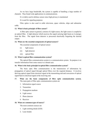 As we have large bandwidth, the system is capable of handling a large number of
channels. Thus found wide applications in communications.
It is widely used in defence sensor since high privacy is maintained
It is used for signaling purposes
Fibre optics is also used in cable television, space vehicles, ships and submarine
cable.
13. What is basic principle of fibre sensor?
A fibre optic sensor in general, consists of a light source, the light source is coupled to
an optical fibre. A light detector which receives the signal carrying light beam as it emerges
from the fibre. The signal from detector is processed electrically forgetting the desired
output.
14. What are the essential components of optical sensors?
The essential components of optical sensor
(i) light source
(ii) light detector
(iii) optical fibre
15. What is optical fibre communication system?
The optical fibre communication system is a communication system. Its purpose is to
transfer information from some source to a distant user.
16. What is the basic principle in optical fibre communication system?
The basic optic fibre communication is the transmission of information by
propagation of optical signal through optical fibres over the required distance. It involves
deriving optical signal from electrical signal at the transmitting end and conversion of optical
signal back to electrical signal at the receiving end.
17. What are the basic components of fibre optic communication system.
The main parts of fibre optic communication system are
1. Information signal source
2. Transmitter
3. Propagation medium
4. Light source
5. Photo detector
6. Receiver
18. What are common types of source?
The most common sources are
1. Light emitting diode (LED)
2. Laser diodes
 