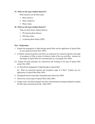 19. What are the types of photo detectors?
Photo detectors are the three types:
1. Photo emissive
2. Photo conductive
3. Photo voltaic
20. What are the types of photo detector?
There are three forms of photo detector
1. PN Junction photo detector
2. PIN Photo diode
3. Avalanche photo diodes (APD)
Part – B Questions
1. Explain the propagation of light through optical fibre and the application of optical fibre
as wave guide and sensor (Nov 2001)
2. (i) Define numerical aperture and derive an expression for numerical aperture and angle
of acceptance of fibre in terms of refractive index of the core and fibre. mention six
advantages of optical fibre for communication as a waveguide (Nov 2002)
(ii) Explain the basic principle, the construction and working of one type of optical fibre
sensor (Nov 2002)
3. (i) Describe the propagation of light through an optical fibre
(ii) What are numerical aperture and acceptance angle of a fibre? Explain any two
applications of optical fibre (May 2003)
4. Distinguish between step index and graded index fibres (Jan 2005)
5. Discuss the various types of optical fibres (May 2005)
6. Explain with a neat block diagram, the basic instrumentation technique adopted to explain
the fibre optic communication link. (May 2007)
 
