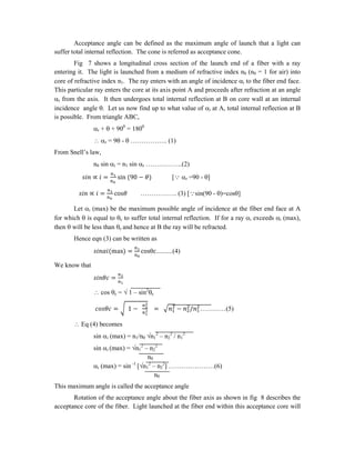 Acceptance angle can be defined as the maximum angle of launch that a light can
suffer total internal reflection. The cone is referred as acceptance cone.
Fig 7 shows a longitudinal cross section of the launch end of a fiber with a ray
entering it. The light is launched from a medium of refractive index n0 (n0 = 1 for air) into
core of refractive index n1. The ray enters with an angle of incidence i to the fiber end face.
This particular ray enters the core at its axis point A and proceeds after refraction at an angle
r from the axis. It then undergoes total internal reflection at B on core wall at an internal
incidence angle . Let us now find up to what value of i at A, total internal reflection at B
is possible. From triangle ABC,
r +  + 900
= 1800
 r = 9 -  …………….. (1)
From Snell’s law,
n0 sin i = n1 sin r ……………..(2)
∝ = sin (90 − ) [ r =90 - ]
∝ = cos …………….. (3) [sin(90 - )=cos]
Let i (max) be the maximum possible angle of incidence at the fiber end face at A
for which  is equal to c to suffer total internal reflection. If for a ray i exceeds i (max),
then  will be less than c and hence at B the ray will be refracted.
Hence eqn (3) can be written as
(max) = cosθc..........(4)
We know that
=
 cos c =  1 – sin2
c
= 1 − = − / …………(5)
 Eq (4) becomes
sin i (max) = n1/n0 n1
2
– n2
2
/ n1
2
sin i (max) = n1
2
– n2
2
n0
i (max) = sin -1
[n1
2
– n2
2
] …………………(6)
n0
This maximum angle is called the acceptance angle
Rotation of the acceptance angle about the fiber axis as shown in fig 8 describes the
acceptance core of the fiber. Light launched at the fiber end within this acceptance core will
 