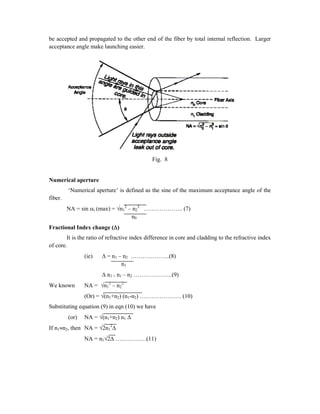 be accepted and propagated to the other end of the fiber by total internal reflection. Larger
acceptance angle make launching easier.
Fig. 8
Numerical aperture
‘Numerical aperture’ is defined as the sine of the maximum acceptance angle of the
fiber.
NA = sin i (max) = n1
2
– n2
2
……………….. (7)
n0
Fractional Index change ()
It is the ratio of refractive index difference in core and cladding to the refractive index
of core.
(ie)  = n1 – n2 ………………..(8)
n1
 n1 = n1 – n2 ………………..(9)
We known NA = n1
2
– n2
2
(Or) = (n1+n2) (n1-n2) ………………… (10)
Substituting equation (9) in eqn (10) we have
(or) NA = (n1+n2) n1 
If n1n2, then NA = 2n1
2

NA = n12 …………….(11)
 