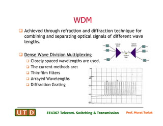 WDM
WDM
 Achieved through refraction and diffraction technique for
combining and separating optical signals of different wave
lengths.
 Dense Wave Division Multiplexing
 Closely spaced wavelengths are used.
Prof. Murat Torlak
EE4367 Telecom. Switching  Transmission
Closely spaced wavelengths are used.
 The current methods are:
 Thin-film filters
 Arrayed Wavelengths
 Diffraction Grating
 