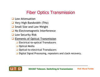 Fiber Optics Transmission
Fiber Optics Transmission
 Low Attenuation
 Very High Bandwidth (THz)
 Small Size and Low Weight
 No Electromagnetic Interference
 Low Security Risk
 Elements of Optical Transmission
Prof. Murat Torlak
EE4367 Telecom. Switching  Transmission
 Elements of Optical Transmission
 Electrical-to-optical Transducers
 Optical Media
 Optical-to-electrical Transducers
 Digital Signal Processing, repeaters and clock recovery.
 