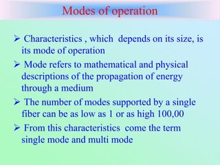 Modes of operation
 Characteristics , which depends on its size, is
its mode of operation
 Mode refers to mathematical and physical
descriptions of the propagation of energy
through a medium
 The number of modes supported by a single
fiber can be as low as 1 or as high 100,00
 From this characteristics come the term
single mode and multi mode
 