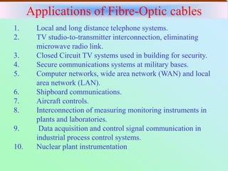 Applications of Fibre-Optic cables
1. Local and long distance telephone systems.
2. TV studio-to-transmitter interconnection, eliminating
microwave radio link.
3. Closed Circuit TV systems used in building for security.
4. Secure communications systems at military bases.
5. Computer networks, wide area network (WAN) and local
area network (LAN).
6. Shipboard communications.
7. Aircraft controls.
8. Interconnection of measuring monitoring instruments in
plants and laboratories.
9. Data acquisition and control signal communication in
industrial process control systems.
10. Nuclear plant instrumentation
 