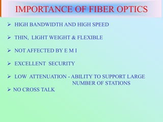  HIGH BANDWIDTH AND HIGH SPEED
 THIN, LIGHT WEIGHT & FLEXIBLE
 NOT AFFECTED BY E M I
 EXCELLENT SECURITY
 LOW ATTENUATION - ABILITY TO SUPPORT LARGE
NUMBER OF STATIONS
 NO CROSS TALK
IMPORTANCE OF FIBER OPTICS
 