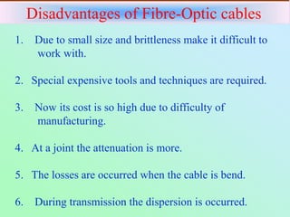 Disadvantages of Fibre-Optic cables
1. Due to small size and brittleness make it difficult to
work with.
2. Special expensive tools and techniques are required.
3. Now its cost is so high due to difficulty of
manufacturing.
4. At a joint the attenuation is more.
5. The losses are occurred when the cable is bend.
6. During transmission the dispersion is occurred.
 