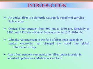  An optical fiber is a dielectric waveguide capable of carrying
light energy
 Optical Fiber operates from 800 nm to 2550 nm. Specially at
1300 and 1550 nm .(Optical frequency lie in 1012-1016 Hz.
 With the Advancement in the field of fiber optic technology,
optical electronics has changed the world into global
information village.
 Apart from network communication fiber optics is useful in
industrial applications, Medical research etc.
INTRODUCTION
 