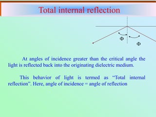 

At angles of incidence greater than the critical angle the
light is reflected back into the originating dielectric medium.
This behavior of light is termed as “Total internal
reflection”. Here, angle of incidence = angle of reflection
Total internal reflection
 