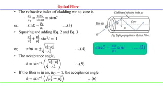 • The refractive index of cladding w.r. to core is
𝜇2
𝜇1
=
𝑠𝑖𝑛𝐶
𝑠𝑖𝑛90
= 𝑠𝑖𝑛𝐶
or, sinC =
𝜇2
𝜇1
…(3)
• Squaring and adding Eq. 2 and Eq. 3
𝜇2
2
𝜇1
2 +
𝜇𝑜
2
𝜇1
2 𝑠𝑖𝑛2
𝑖 = 1
or, 𝑠𝑖𝑛𝑖 = ±
𝜇1
2−𝜇2
2
𝜇𝑜
2 ….(4)
• The acceptance angle,
𝑖 = 𝑠𝑖𝑛−1 𝜇1
2−𝜇2
2
𝜇𝑜
2 …(5)
• If the fiber is in air, 𝜇𝑂 = 1, the acceptance angle
𝑖 = 𝑠𝑖𝑛−1 𝜇1
2
− 𝜇2
2
…(6)
Optical Fibre
 