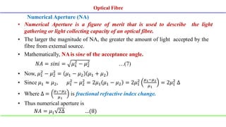 Numerical Aperture (NA)
• Numerical Aperture is a figure of merit that is used to describe the light
gathering or light collecting capacity of an optical fibre.
• The larger the magnitude of NA, the greater the amount of light accepted by the
fibre from external source.
• Mathematically, NAis sine of the acceptance angle.
𝑁𝐴 = 𝑠𝑖𝑛𝑖 = 𝜇1
2
− 𝜇2
2
…(7)
• Now, 𝜇1
2
− 𝜇2
2
= 𝜇1 − 𝜇2 𝜇1 + 𝜇2
• Since 𝜇1 ≈ 𝜇2, 𝜇1
2
− 𝜇2
2
= 2𝜇1 𝜇1 − 𝜇2 = 2𝜇1
2 𝜇1−𝜇2
𝜇1
= 2𝜇1
2
∆
• Where ∆ =
𝜇1−𝜇2
𝜇1
is fractional refractive index change.
• Thus numerical aperture is
𝑁𝐴 = 𝜇1 2∆ …(8)
Optical Fibre
 