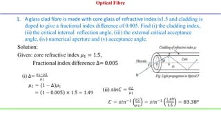 1. A glass clad fibre is made with core glass of refractive index is1.5 and cladding is
doped to give a fractional index difference of 0.005. Find (i) the cladding index,
(ii) the critical internal reflection angle, (iii) the external critical acceptance
angle, (iv) numerical aperture and (v) acceptance angle.
Solution:
Given: core refractive index 𝜇1 = 1.5,
Fractional index difference ∆= 0.005
Optical Fibre
 