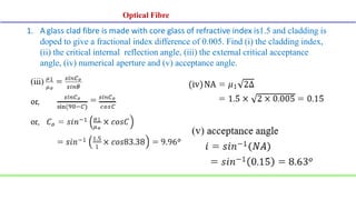 Optical Fibre
Optical Fibre
1. A glass clad fibre is made with core glass of refractive index is1.5 and cladding is
doped to give a fractional index difference of 0.005. Find (i) the cladding index,
(ii) the critical internal reflection angle, (iii) the external critical acceptance
angle, (iv) numerical aperture and (v) acceptance angle.
 