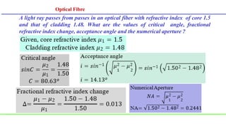 Optical Fibre
Optical Fibre
A light ray passes from passes in an optical fiber with refractive index of core 1.5
and that of cladding 1.48. What are the values of critical angle, fractional
refractive index change, acceptance angle and the numerical aperture ?
 