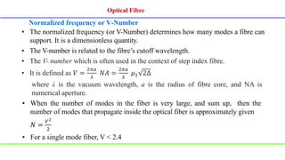 Normalized frequency or V-Number
• The normalized frequency (or V-Number) determines how many modes a fibre can
support. It is a dimensionless quantity.
• The V-number is related to the fibre’s cutoff wavelength.
• The V- number which is often used in the context of step index fibre.
• It is defined as 𝑉 =
2𝜋𝑎
𝜆
𝑁𝐴 =
2𝜋𝑎
𝜆
𝜇1 2Δ
where λ is the vacuum wavelength, a is the radius of fibre core, and NA is
numerical aperture.
• When the number of modes in the fiber is very large, and sum up, then the
number of modes that propagate inside the optical fiber is approximately given
𝑁 =
𝑉2
2
• For a single mode fiber, V < 2.4
Optical Fibre
Optical Fibre
 