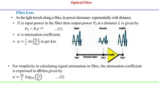 Fibre Loss
• 𝑃𝑖 is input power in the fiber then output power 𝑃𝑂 at a distance L is given by
𝑃𝑂 = 𝑃𝑖𝑒−𝛼𝐿 …(1)
• 𝛼 is attenuation coefficient.
• 𝛼 =
1
𝐿
𝑙𝑛
𝑃𝑖
𝑃𝑜
in per km.
• For simplicity in calculating signal attenuation in fibre, the attenuation coefficient
is expressed in dB/km given by
𝛼 =
10
𝐿
𝑙𝑜𝑔10
𝑃𝑖
𝑃𝑜
…(2)
Optical Fibre
Optical Fibre
• As the light travels along a fibre, its power decreases exponentially with distance.
 