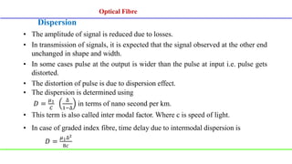 Dispersion
• The amplitude of signal is reduced due to losses.
• In transmission of signals, it is expected that the signal observed at the other end
unchanged in shape and width.
• In some cases pulse at the output is wider than the pulse at input i.e. pulse gets
distorted.
• The distortion of pulse is due to dispersion effect.
• The dispersion is determined using
𝐷 =
𝜇1
𝐶
∆
1−∆
in terms of nano second per km.
• This term is also called inter modal factor. Where c is speed of light.
• In case of graded index fibre, time delay due to intermodal dispersion is
𝐷 =
𝜇1∆2
8𝑐
Optical Fibre
Optical Fibre
 