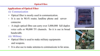 Applications of Optical Fiber
(i) Communication
• Optical fiber is mostly used in communication.
• It is use in Wi-Fi router, landline phone and server-
connector.
• A single optical fibre can carry over 3,000,000 full duplex
voice calls or 90,000 TV channels. So it is use in broad
bandwidth.
(ii) Millitary
• Optical fibre is used to make military equipments
and weapons.
• It is also use to make antenna to communicate in far areas.
Optical Fibre
 