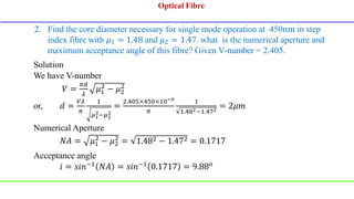 2. Find the core diameter necessary for single mode operation at 450nm in step
index fibre with 𝜇1 = 1.48 and 𝜇2 = 1.47. what is the numerical aperture and
maximum acceptance angle of this fibre? Given V-number = 2.405.
Solution
We have V-number
𝑉 =
𝜋𝑑
𝜆
𝜇1
2
− 𝜇2
2
or, 𝑑 =
𝑉𝜆
𝜋
1
𝜇1
2−𝜇2
2
=
2.405×450×10−9
𝜋
1
1.482−1.472
= 2𝜇𝑚
Numerical Aperture
𝑁𝐴 = 𝜇1
2
− 𝜇2
2
= 1.482 − 1.472 = 0.1717
Acceptance angle
𝑖 = 𝑠𝑖𝑛−1
𝑁𝐴 = 𝑠𝑖𝑛−1
0.1717 = 9.88𝑜
Optical Fibre
Optical Fibre
 