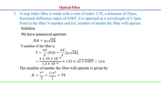 3. A step index fibre is made with a core of index 1.52, a diameter of 29𝜇m,
fractional difference index of 0.007. it is operated at a wavelength of 1.3𝜇m.
Find (i) the fibre V-number and (ii) number of modes the fibre will operate.
Optical Fibre
 