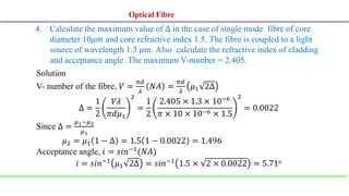 4. Calculate the maximum value of ∆ in the case of single mode fibre of core
diameter 10𝜇𝑚 and core refractive index 1.5. The fibre is coupled to a light
source of wavelength 1.3 𝜇m. Also calculate the refractive index of cladding
and acceptance angle. The maximum V-number = 2.405.
Solution
V- number of the fibre, 𝑉 =
𝜋𝑑
𝜆
𝑁𝐴 =
𝜋𝑑
𝜆
𝜇1 2Δ
Δ =
1
2
𝑉𝜆
𝜋𝑑𝜇1
2
=
1
2
2.405 × 1.3 × 10−6
𝜋 × 10 × 10−6 × 1.5
2
= 0.0022
Since Δ =
𝜇1−𝜇2
𝜇1
𝜇2 = 𝜇1 1 − ∆ = 1.5 1 − 0.0022 = 1.496
Acceptance angle, 𝑖 = 𝑠𝑖𝑛−1(𝑁𝐴)
𝑖 = 𝑠𝑖𝑛−1 𝜇1 2Δ = 𝑠𝑖𝑛−1 1.5 × 2 × 0.0022 = 5.71𝑜
Optical Fibre
Optical Fibre
 