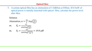5. A certain optical fibre has an attenuation of 3.5dB/km at 850nm. If 0.5mW of
optical power is initially launched with optical fibre, calculate the power level
after 4km.
Solution
Attenuation, 𝛼 =
10
𝐿
𝑙𝑜𝑔
𝑃𝑖
𝑃𝑜
or, 𝑃𝑜 =
𝑃𝑖
𝑎𝑛𝑡𝑖𝑙𝑜𝑔
𝛼 𝐿
10
or, 𝑃𝑜 =
0.5
𝑎𝑛𝑡𝑖𝑙𝑜𝑔
3.5×4
10
= 19.9 𝜇𝑊
Optical Fibre
Optical Fibre
 