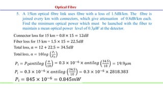 5. A 15km optical fibre link uses fibre with a loss of 1.5dB/km. The fibre is
joined every km with connectors, which give attenuation of 0.8dB/km each.
Find the minimum optical power which must be launched with the fiber to
maintain a mean optical power level of 0.3𝜇𝑊 at the detector.
Connector loss for 15 km = 0.8 × 15 = 12𝑑𝐵
Fiber loss for 15 km = 1.5 × 15 = 22.5𝑑𝐵
Total loss, α = 12 + 22.5 = 34.5𝑑𝐵
Optical Fibre
 