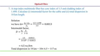 7. A step index multimode fiber has core index of 1.5 and cladding index of
1.498. Calculate (i) intermodal factor for the cable and (ii) total dispersion in
18 km length.
Solution
we have ∆=
𝜇1−𝜇2
𝜇1
=
1.5−1.498
1.5
= 0.0013
Intermodal factor,
𝐷 =
𝜇1
𝑐
∆
1−∆
=
1.5
3×108
0.0013
1−0.0013
= 6.5 𝑛𝑠/𝑘𝑚
Total dispersion in 18 km = 18× 6.5 = 117 ns
Optical Fibre
Optical Fibre
 