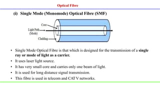 (i) Single Mode (Monomode) Optical Fibre (SMF)
• Single Mode Optical Fibre is that which is designed for the transmission of a single
ray or mode of light as a carrier.
• It uses laser light source.
• It has very small core and carries only one beam of light.
• It is used for long distance signal transmission.
• This fibre is used in telecom and CATV networks.
Optical Fibre
 