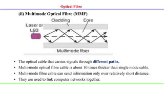 (ii) Multimode Optical Fibre (MMF)
• The optical cable that carries signals through different paths.
• Multi-mode optical fibre cable is about 10 times thicker than single mode cable.
• Multi-mode fibre cable can send information only over relatively short distance.
• They are used to link computer networks together.
Optical Fibre
 