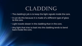 CLADDING
• The cladding’s job is to keep the light signals inside the core.
• It can do this because it is made of a different type of glass
to the core.
• Light travels slower in the cladding than in the core.
• Any light that tries to leak into the cladding tends to bend
back inside the core.
 