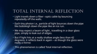 TOTAL INTERNAL REFLECTION
• Light travels down a fiber –optic cable by bouncing
repeatedly off the walls.
• Each tiny photon i.e., particle of light bounces down the pipe
like bobsleigh down the pipe like an ice run.
• We may expect a beam of light , travelling in a clear glass
pipe, simply to leak out of edges.
• But if light hits at a really shallow angle (less than 42
degrees), it reflects back in again – as though the glass were
really a mirror.
• This phenomenon is called Total internal reflection.
 