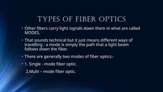 TYPES OF FIBER OPTICS
• Other fibers carry light signals down them in what are called
MODES.
• That sounds technical but it just means different ways of
travelling : a mode is simply the path that a light beam
follows down the fiber.
• There are generally two modes of fiber optics:-
• 1. Single - mode fiber optic.
2.Multi – mode fiber optic.
 