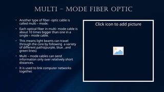 MULTI – MODE FIBER OPTIC
• Another type of fiber- optic cable is
called multi – mode.
• Each optical fiber in multi- mode cable is
about 10 times bigger than one in a
single – mode cable.
• This means light beams can travel
through the core by following a variety
of different paths(purple, blue , and
green lines).
• Multi – mode cables can send
information only over relatively short
distances.
• It is used to link computer networks
together.
Click icon to add picture
 