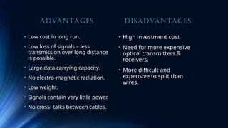 ADVANTAGES
• Low cost in long run.
• Low loss of signals – less
transmission over long distance
is possible.
• Large data carrying capacity.
• No electro-magnetic radiation.
• Low weight.
• Signals contain very little power.
• No cross- talks between cables.
DISADVANTAGES
• High investment cost
• Need for more expensive
optical transmitters &
receivers.
• More difficult and
expensive to split than
wires.
 