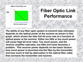 Fiber Optic Link
Performance
The ability of any fiber optic system to transmit data ultimately
depends on the optical power at the receiver as shown in this
graph ,which shows the data link bit error rate as a function of
optical power at the receiver. Either too little or too much power
will cause high bit error rates. Too much power, and the
receiver amplifier saturates, too little and noise becomes a
problem. This receiver power depends on two basic factors:
how much power is launched into the fiber by the transmitter
and how much is lost by attenuation in the optical fiber cable
that connects the transmitter and receiver.
 