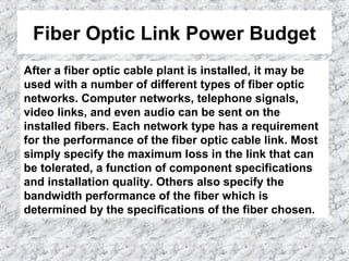 Fiber Optic Link Power Budget
After a fiber optic cable plant is installed, it may be
used with a number of different types of fiber optic
networks. Computer networks, telephone signals,
video links, and even audio can be sent on the
installed fibers. Each network type has a requirement
for the performance of the fiber optic cable link. Most
simply specify the maximum loss in the link that can
be tolerated, a function of component specifications
and installation quality. Others also specify the
bandwidth performance of the fiber which is
determined by the specifications of the fiber chosen.
 