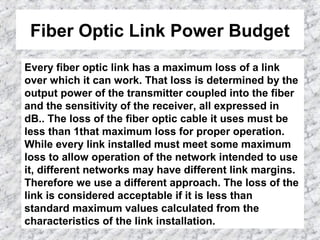 Fiber Optic Link Power Budget
Every fiber optic link has a maximum loss of a link
over which it can work. That loss is determined by the
output power of the transmitter coupled into the fiber
and the sensitivity of the receiver, all expressed in
dB.. The loss of the fiber optic cable it uses must be
less than 1that maximum loss for proper operation.
While every link installed must meet some maximum
loss to allow operation of the network intended to use
it, different networks may have different link margins.
Therefore we use a different approach. The loss of the
link is considered acceptable if it is less than
standard maximum values calculated from the
characteristics of the link installation.
 