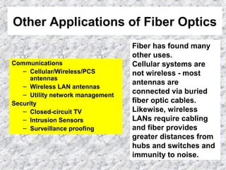 Other Applications of Fiber Optics
Communications
– Cellular/Wireless/PCS
antennas
– Wireless LAN antennas
– Utility network management
Security
– Closed-circuit TV
– Intrusion Sensors
– Surveillance proofing
Fiber has found many
other uses.
Cellular systems are
not wireless - most
antennas are
connected via buried
fiber optic cables.
Likewise, wireless
LANs require cabling
and fiber provides
greater distances from
hubs and switches and
immunity to noise.
 