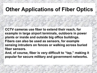 Other Applications of Fiber Optics
CCTV cameras use fiber to extend their reach, for
example in large airport terminals, outdoors in power
plants or inside and outside big office buildings.
Fibers can also be used as sensors, for example
sensing intruders on fences or walking across buried
fiber sensors.
And, of course, fiber is very difficult to “tap,” making it
popular for secure military and government networks.
 