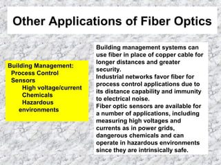 Other Applications of Fiber Optics
Building Management:
Process Control
Sensors
High voltage/current
Chemicals
Hazardous
environments
Building management systems can
use fiber in place of copper cable for
longer distances and greater
security.
Industrial networks favor fiber for
process control applications due to
its distance capability and immunity
to electrical noise.
Fiber optic sensors are available for
a number of applications, including
measuring high voltages and
currents as in power grids,
dangerous chemicals and can
operate in hazardous environments
since they are intrinsically safe.
 