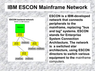 IBM ESCON Mainframe Network
ESCON is a IBM-developed
network that connects
peripherals to the
mainframe, replacing "bus
and tag" systems. ESCON
stands for Enterprise
System Connection
Architecture. The network
is a switched star
architecture, using ESCON
directors to switch various
equipment to the mainframe
computers.
 