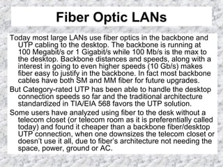 Fiber Optic LANs
Today most large LANs use fiber optics in the backbone and
UTP cabling to the desktop. The backbone is running at
100 Megabit/s or 1 Gigabit/s while 100 Mb/s is the max to
the desktop. Backbone distances and speeds, along with a
interest in going to even higher speeds (10 Gb/s) makes
fiber easy to justify in the backbone. In fact most backbone
cables have both SM and MM fiber for future upgrades.
But Category-rated UTP has been able to handle the desktop
connection speeds so far and the traditional architecture
standardized in TIA/EIA 568 favors the UTP solution.
Some users have analyzed using fiber to the desk without a
telecom closet (or telecom room as it is preferentially called
today) and found it cheaper than a backbone fiber/desktop
UTP connection, when one downsizes the telecom closet or
doesn’t use it all, due to fiber’s architecture not needing the
space, power, ground or AC.
 