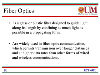 Fiber Optics
• Is a glass or plastic fiber designed to guide light
along its length by confining as much light as
possible in a propagating form.
• Are widely used in fiber-optic communication,
which permits transmission over longer distances
and at higher data rates than other forms of wired
and wireless communications.
10
 