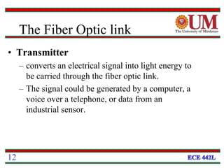 • Transmitter
– converts an electrical signal into light energy to
be carried through the fiber optic link.
– The signal could be generated by a computer, a
voice over a telephone, or data from an
industrial sensor.
12
The Fiber Optic link
 